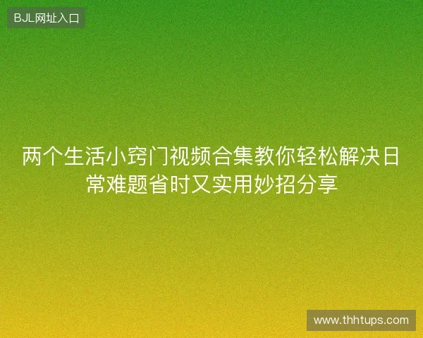 两个生活小窍门视频合集教你轻松解决日常难题省时又实用妙招分享