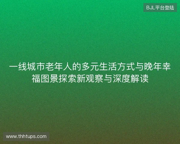 一线城市老年人的多元生活方式与晚年幸福图景探索新观察与深度解读